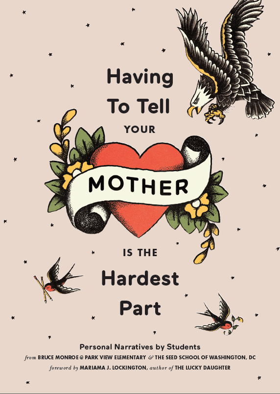 Having To Tell Your Mother is the Hardest Part. Personal narratives by students from Bruce Monroe at Park View Elementary and The SEED School of Washington, DC. Foreward by Mariama J. Lockington, author of The Lucky Daughter.